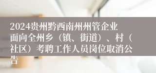 2024贵州黔西南州州管企业面向全州乡（镇、街道）、村（社区）考聘工作人员岗位取消公告