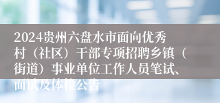2024贵州六盘水市面向优秀村（社区）干部专项招聘乡镇（街道）事业单位工作人员笔试、面试及体检公告
