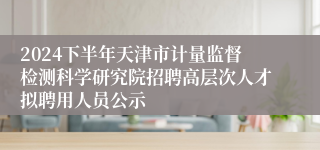 2024下半年天津市计量监督检测科学研究院招聘高层次人才拟聘用人员公示