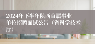 2024年下半年陕西直属事业单位招聘面试公告（省科学技术厅）