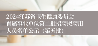 2024江苏省卫生健康委员会直属事业单位第二批招聘拟聘用人员名单公示（第五批）