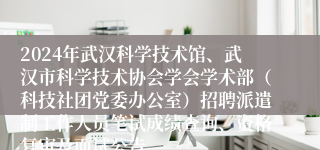 2024年武汉科学技术馆、武汉市科学技术协会学会学术部（科技社团党委办公室）招聘派遣制工作人员笔试成绩查询、资格复审及面试公告