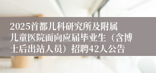 2025首都儿科研究所及附属儿童医院面向应届毕业生（含博士后出站人员）招聘42人公告