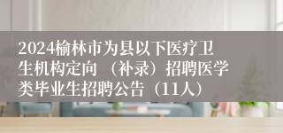 2024榆林市为县以下医疗卫生机构定向 （补录）招聘医学类毕业生招聘公告（11人）