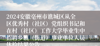 2024安徽亳州市谯城区从全区优秀村（社区）党组织书记和在村（社区）工作大学毕业生中招聘乡镇（街道）事业单位人员体检结果公告