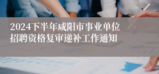 2024下半年咸阳市事业单位招聘资格复审递补工作通知