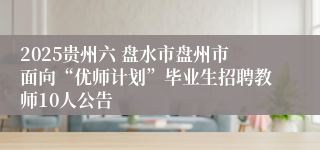 2025贵州六 盘水市盘州市面向“优师计划”毕业生招聘教师10人公告