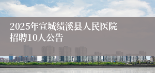 2025年宣城绩溪县人民医院招聘10人公告