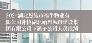 2024湖北恩施市福牛物业有限公司补招湖北硒恩城市建设集团有限公司下属子公司人员成绩公示