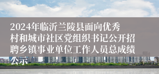 2024年临沂兰陵县面向优秀村和城市社区党组织书记公开招聘乡镇事业单位工作人员总成绩公示