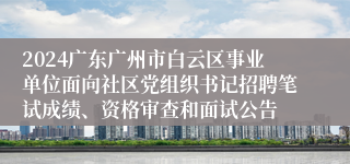 2024广东广州市白云区事业单位面向社区党组织书记招聘笔试成绩、资格审查和面试公告