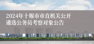 2024年十堰市市直机关公开遴选公务员考察对象公告