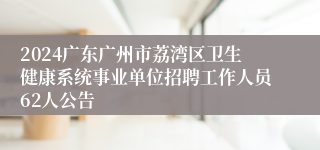 2024广东广州市荔湾区卫生健康系统事业单位招聘工作人员62人公告