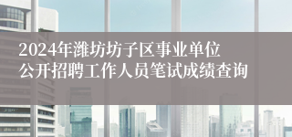 2024年潍坊坊子区事业单位公开招聘工作人员笔试成绩查询