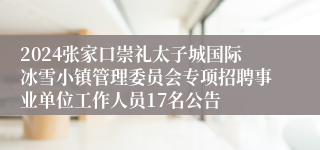 2024张家口崇礼太子城国际冰雪小镇管理委员会专项招聘事业单位工作人员17名公告