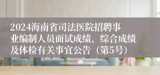 2024海南省司法医院招聘事业编制人员面试成绩、综合成绩及体检有关事宜公告（第5号）
