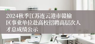 2024秋季江苏连云港市赣榆区事业单位赴高校招聘高层次人才总成绩公示