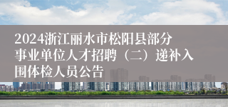 2024浙江丽水市松阳县部分事业单位人才招聘（二）递补入围体检人员公告