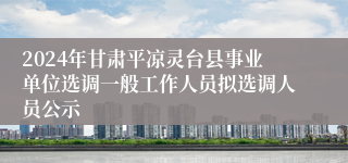 2024年甘肃平凉灵台县事业单位选调一般工作人员拟选调人员公示