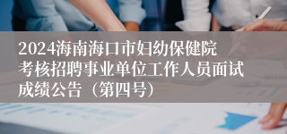 2024海南海口市妇幼保健院考核招聘事业单位工作人员面试成绩公告（第四号）