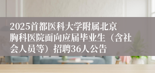 2025首都医科大学附属北京胸科医院面向应届毕业生（含社会人员等）招聘36人公告