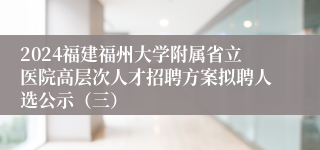 2024福建福州大学附属省立医院高层次人才招聘方案拟聘人选公示（三）