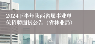 2024下半年陕西省属事业单位招聘面试公告（省林业局）