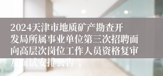 2024天津市地质矿产勘查开发局所属事业单位第三次招聘面向高层次岗位工作人员资格复审及面试安排公告