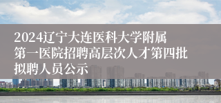 2024辽宁大连医科大学附属第一医院招聘高层次人才第四批拟聘人员公示