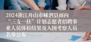 2024浙江舟山市嵊泗县面向“三支一扶”计划志愿者招聘事业人员体检结果及入围考察人员名单公布