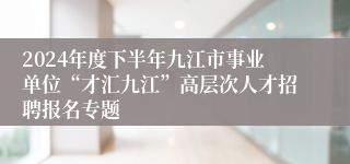 2024年度下半年九江市事业单位“才汇九江”高层次人才招聘报名专题