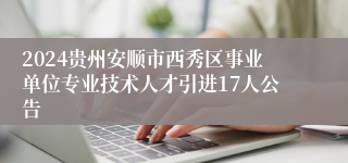 2024贵州安顺市西秀区事业单位专业技术人才引进17人公告
