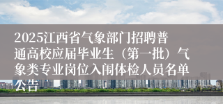 2025江西省气象部门招聘普通高校应届毕业生（第一批）气象类专业岗位入闱体检人员名单公告