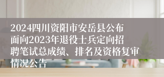 2024四川资阳市安岳县公布面向2023年退役士兵定向招聘笔试总成绩、排名及资格复审情况公告