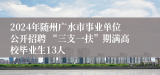 2024年随州广水市事业单位公开招聘 “三支一扶”期满高校毕业生13人
