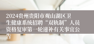 2024贵州贵阳市观山湖区卫生健康系统招聘“双轨制”人员资格复审第一轮递补有关事宜公告