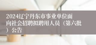 2024辽宁丹东市事业单位面向社会招聘拟聘用人员（第六批）公告