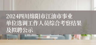 2024四川绵阳市江油市事业单位选调工作人员综合考察结果及拟聘公示