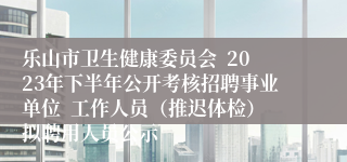 乐山市卫生健康委员会  2023年下半年公开考核招聘事业单位  工作人员（推迟体检）拟聘用人员公示