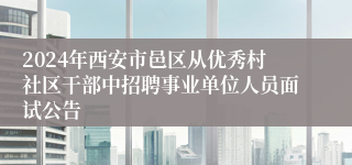 2024年西安市邑区从优秀村社区干部中招聘事业单位人员面试公告