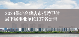 2024保定高碑店市招聘卫健局下属事业单位137名公告