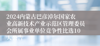 2024内蒙古巴彦淖尔国家农业高新技术产业示范区管理委员会所属事业单位竞争性比选10人公告