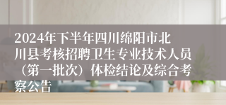 2024年下半年四川绵阳市北川县考核招聘卫生专业技术人员（第一批次）体检结论及综合考察公告