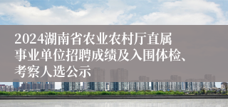 2024湖南省农业农村厅直属事业单位招聘成绩及入围体检、考察人选公示