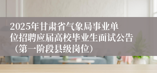 2025年甘肃省气象局事业单位招聘应届高校毕业生面试公告（第一阶段县级岗位）