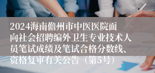 2024海南儋州市中医医院面向社会招聘编外卫生专业技术人员笔试成绩及笔试合格分数线、资格复审有关公告（第5号）