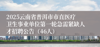 2025云南省普洱市市直医疗卫生事业单位第一轮急需紧缺人才招聘公告（46人）