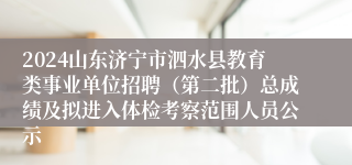 2024山东济宁市泗水县教育类事业单位招聘（第二批）总成绩及拟进入体检考察范围人员公示