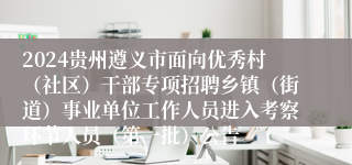 2024贵州遵义市面向优秀村（社区）干部专项招聘乡镇（街道）事业单位工作人员进入考察环节人员（第一批）公告
