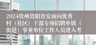 2024贵州贵阳贵安面向优秀村（社区）干部专项招聘乡镇（街道）事业单位工作人员进入考察人员公告